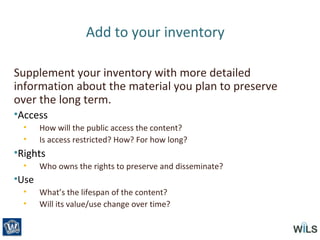 Add to your inventory
Supplement your inventory with more detailed
information about the material you plan to preserve
over the long term.
•Access
• How will the public access the content?
• Is access restricted? How? For how long?
•Rights
• Who owns the rights to preserve and disseminate?
•Use
• What’s the lifespan of the content?
• Will its value/use change over time?
 