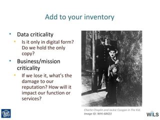 Add to your inventory
• Data criticality
• Is it only in digital form?
Do we hold the only
copy?
• Business/mission
criticality
• If we lose it, what’s the
damage to our
reputation? How will it
impact our function or
services?
Charlie Chaplin and Jackie Coogan in The Kid.
Image ID: WHi-68423
 