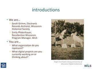 introductions
• We are…
• Sarah Grimm, Electronic
Records Archivist, Wisconsin
Historical Society
• Emily Pfotenhauer,
Recollection Wisconsin
Program Manager, WiLS
• You are…
• What organization do you
represent?
• What digital projects are you
currently working on or
thinking about?
Eager Free Public Library/University of
Wisconsin Digital Collections
 