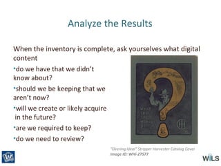 Analyze the Results
When the inventory is complete, ask yourselves what digital
content
•do we have that we didn’t
know about?
•should we be keeping that we
aren’t now?
•will we create or likely acquire
in the future?
•are we required to keep?
•do we need to review?
"Deering Ideal" Stripper Harvester Catalog Cover
Image ID: WHi-27577
 