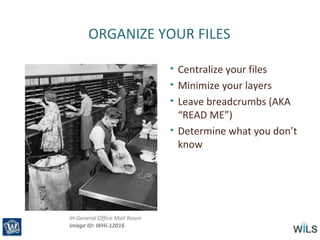 ORGANIZE YOUR FILES
• Centralize your files
• Minimize your layers
• Leave breadcrumbs (AKA
“READ ME”)
• Determine what you don’t
know
IH General Office Mail Room
Image ID: WHi-12016
 