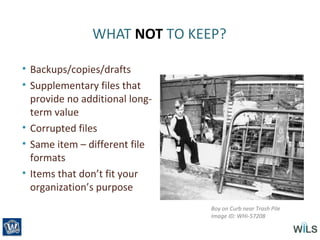 WHAT NOT TO KEEP?
• Backups/copies/drafts
• Supplementary files that
provide no additional long-
term value
• Corrupted files
• Same item – different file
formats
• Items that don’t fit your
organization’s purpose
Boy on Curb near Trash Pile
Image ID: WHi-57208
 