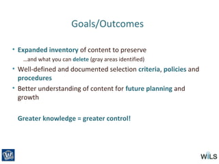 Goals/Outcomes
• Expanded inventory of content to preserve
…and what you can delete (gray areas identified)
• Well-defined and documented selection criteria, policies and
procedures
• Better understanding of content for future planning and
growth
Greater knowledge = greater control!
 
