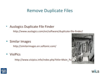 Remove Duplicate Files
• Auslogics Duplicate File Finder
http://www.auslogics.com/en/software/duplicate-file-finder/
• Similar Images
http://similarimages.en.softonic.com/
• VisiPics
http://www.visipics.info/index.php?title=Main_Page
 
