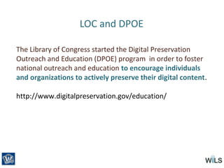 LOC and DPOE
The Library of Congress started the Digital Preservation
Outreach and Education (DPOE) program in order to foster
national outreach and education to encourage individuals
and organizations to actively preserve their digital content.
http://www.digitalpreservation.gov/education/
 