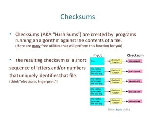 Checksums
• Checksums (AKA “Hash Sums”) are created by programs
running an algorithm against the contents of a file.
(there are many free utilities that will perform this function for you)
• The resulting checksum is a short
sequence of letters and/or numbers
that uniquely identifies that file.
(think “electronic fingerprint”)
Unix cksum utility
 