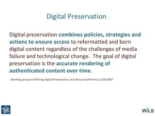 Digital Preservation
Digital preservation combines policies, strategies and
actions to ensure access to reformatted and born
digital content regardless of the challenges of media
failure and technological change. The goal of digital
preservation is the accurate rendering of
authenticated content over time.
Working group on Defining Digital Preservation, ALA Annual Conference, 6/24/2007
 