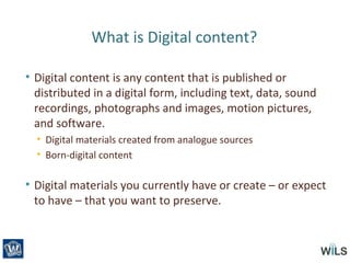 What is Digital content?
• Digital content is any content that is published or
distributed in a digital form, including text, data, sound
recordings, photographs and images, motion pictures,
and software.
• Digital materials created from analogue sources
• Born-digital content
• Digital materials you currently have or create – or expect
to have – that you want to preserve.
 