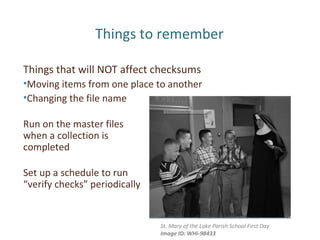 Things to remember
Things that will NOT affect checksums
•Moving items from one place to another
•Changing the file name
Run on the master files
when a collection is
completed
Set up a schedule to run
“verify checks” periodically
St. Mary of the Lake Parish School First Day
Image ID: WHi-98433
 