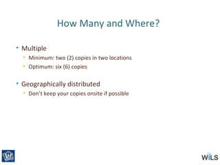How Many and Where?
• Multiple
• Minimum: two (2) copies in two locations
• Optimum: six (6) copies
• Geographically distributed
• Don’t keep your copies onsite if possible
 
