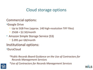 Cloud storage options
Commercial options:
•Google Drive
• Up to 5GB free (approx. 140 high-resolution TIFF files)
• 25GB = $2.50/month
• Amazon Simple Storage Service (S3)
• $.095 per GB/month
Institutional options:
•DuraCloud
*Public Records Board Guidance on the Use of Contractors for
Records Management Services
*Use of Contractors for Records Management Services
 
