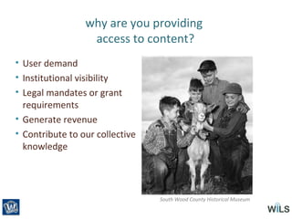 why are you providing
access to content?
• User demand
• Institutional visibility
• Legal mandates or grant
requirements
• Generate revenue
• Contribute to our collective
knowledge
South Wood County Historical Museum
 