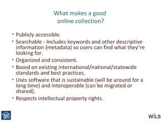 What makes a good
online collection?
• Publicly accessible.
• Searchable - Includes keywords and other descriptive
information (metadata) so users can find what they’re
looking for.
• Organized and consistent.
• Based on existing international/national/statewide
standards and best practices.
• Uses software that is sustainable (will be around for a
long time) and interoperable (can be migrated or
shared).
• Respects intellectual property rights.
 