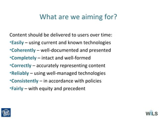 What are we aiming for?
Content should be delivered to users over time:
•Easily – using current and known technologies
•Coherently – well-documented and presented
•Completely – intact and well-formed
•Correctly – accurately representing content
•Reliably – using well-managed technologies
•Consistently – in accordance with policies
•Fairly – with equity and precedent
 