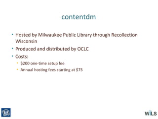 contentdm
• Hosted by Milwaukee Public Library through Recollection
Wisconsin
• Produced and distributed by OCLC
• Costs:
• $200 one-time setup fee
• Annual hosting fees starting at $75
 