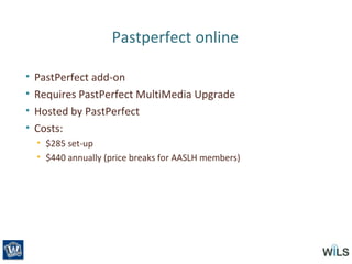 Pastperfect online
• PastPerfect add-on
• Requires PastPerfect MultiMedia Upgrade
• Hosted by PastPerfect
• Costs:
• $285 set-up
• $440 annually (price breaks for AASLH members)
 