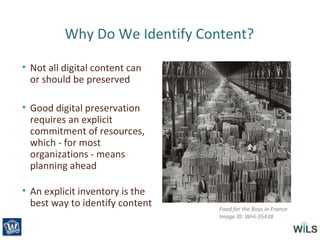 Why Do We Identify Content?
• Not all digital content can
or should be preserved
• Good digital preservation
requires an explicit
commitment of resources,
which - for most
organizations - means
planning ahead
• An explicit inventory is the
best way to identify content Food for the Boys in France
Image ID: WHi-35438
 