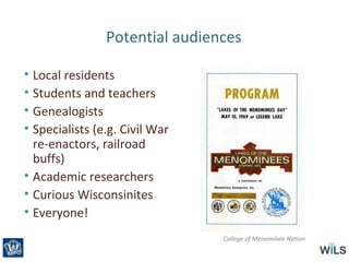 Potential audiences
• Local residents
• Students and teachers
• Genealogists
• Specialists (e.g. Civil War
re-enactors, railroad
buffs)
• Academic researchers
• Curious Wisconsinites
• Everyone!
College of Menominee Nation
 