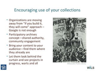 Encouraging use of your collections
• Organizations are moving
away from “if you build it,
they will come” approach –
Google is not enough
• Participatory archives
concept—shared authority,
community engagement
• Bring your content to your
audience—find them where
they already are
• Let them look behind the
curtain and see projects in
progress, warts and all Milwaukee Public Library
 