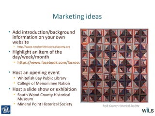 Marketing ideas
• Add introduction/background
information on your own
website
• http://www.newberlinhistoricalsociety.org
• Highlight an item of the
day/week/month
• https://www.facebook.com/lacrosse.history
• Host an opening event
• Whitefish Bay Public Library
• College of Menominee Nation
• Host a slide show or exhibition
• South Wood County Historical
Museum
• Mineral Point Historical Society Rock County Historical Society
 