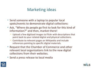 Marketing ideas
• Send someone with a laptop to popular local
spots/events to demonstrate digital collections:
• Ask, “Where do people go first to look for this kind of
information?” and then, market there!
• Upload a few digitized images to Flickr with descriptions that
point back to your related digital and physical collections.
• Contribute to relevant pages on Wikipedia and include
references pointing to specific digital materials.
• Request that the Chamber of Commerce and other
relevant local organizations link to the new digital
collections from their websites.
• Send a press release to local media
 