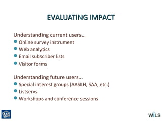 EVALUATING IMPACTEVALUATING IMPACT
Understanding current users…
Online survey instrument
Web analytics
Email subscriber lists
Visitor forms
Understanding future users…
Special interest groups (AASLH, SAA, etc.)
Listservs
Workshops and conference sessions
 