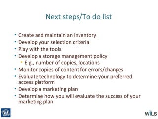 Next steps/To do list
• Create and maintain an inventory
• Develop your selection criteria
• Play with the tools
• Develop a storage management policy
• E.g., number of copies, locations
• Monitor copies of content for errors/changes
• Evaluate technology to determine your preferred
access platform
• Develop a marketing plan
• Determine how you will evaluate the success of your
marketing plan
 