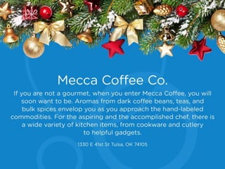 Mecca Coffee Co.
If you are not a gourmet, when you enter Mecca
Coffee, you will soon want to be. Aromas from
dark coffee beans, teas, and bulk spices envelop
you as you approach the hand-labeled
commodities. For the aspiring and the
accomplished chef, there is a wide variety of
kitchen items, from cookware and cutlery to
helpful gadgets.
1330 E 41st St Tulsa, OK 74105
 