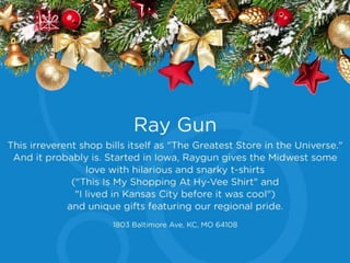Ray Gun
This irreverent shop bills itself as "The Greatest
Store in the Universe.” And it probably is.
Started in Iowa, Raygun gives the Midwest some
love with hilarious and snarky t-shirts ("This Is
My Shopping At Hy-Vee Shirt" and "I lived in
Kansas City before it was cool”) and unique gifts
featuring our regional pride.
1803 Baltimore Ave, KC, MO 64108
 