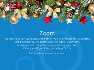Zoom
Yes, this is a toy store, but don’t think you’re
immune to its charms just because you’re
technically an adult. Zoom has so many cool
things for people of any age, and it’s not stuff
you’ll find at a Toys"R"Us.
300 Ward Pkwy Kansas City, Missouri
 
