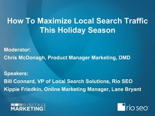 How To Maximize Local Search Traffic 
This Holiday Season 
Moderator: 
Chris McDonagh, Product Manager Marketing, DMD 
Speakers: 
Bill Connard, VP of Local Search Solutions, Rio SEO 
Kippie Friedkin, Online Marketing Manager, Lane Bryant 
 