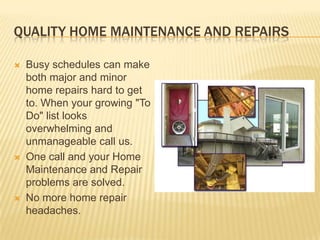 Quality Home Maintenance and RepairsBusy schedules can make both major and minor home repairs hard to get to. When your growing "To Do" list looks overwhelming and unmanageable call us. One call and your Home Maintenance and Repair problems are solved. No more home repair headaches.