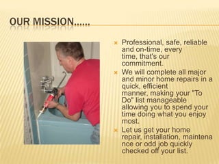 Our mission……Professional, safe, reliable and on-time, every time, that's our commitment. We will complete all major and minor home repairs in a quick, efficient manner, making your "To Do" list manageable allowing you to spend your time doing what you enjoy most. Let us get your home repair, installation, maintenance or odd job quickly checked off your list.