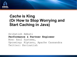 Cache is King
(Or How to Stop Worrying and
Start Caching in Java)

SriSatish Ambati
Performance & Partner Engineer
Now: Azul Systems,
Upcoming: Riptano, Apache Cassandra
Twitter: @srisatish
 