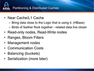 Partitioning & Distributed Caches


• Near Cache/L1 Cache
    – Bring data close to the Logic that is using it. (HBase)
    – Birds of feather flock together - related data live closer
•   Read-only nodes, Read-Write nodes
•   Ranges, Bloom Filters
•   Management nodes
•   Communication Costs
•   Balancing (buckets)
•   Serialization (more later)
 
