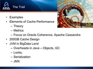 The Trail


• Examples
• Elements of Cache Performance
   – Theory
   – Metrics
   – Focus on Oracle Coherence, Apache Cassandra
• 200GB Cache Design
• JVM in BigData Land
   – Overheads in Java – Objects, GC
   – Locks,
   – Serialization
   – JMX
 