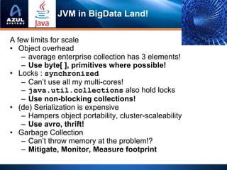 JVM in BigData Land!

A few limits for scale
• Object overhead
   – average enterprise collection has 3 elements!
   – Use byte[ ], primitives where possible!
• Locks : synchronized
   – Can’t use all my multi-cores!
   – java.util.collections also hold locks
   – Use non-blocking collections!
• (de) Serialization is expensive
   – Hampers object portability, cluster-scaleability
   – Use avro, thrift!
• Garbage Collection
   – Can’t throw memory at the problem!?
   – Mitigate, Monitor, Measure footprint
 