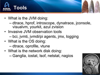 Tools

• What is the JVM doing:
   – dtrace, hprof, introscope, dynatrace, jconsole,
     visualvm, yourkit, azul zvision
• Invasive JVM observation tools
   – bci, jvmti, jvmdi/pi agents, jmx, logging
• What is the OS doing:
   – dtrace, oprofile, vtune
• What is the network disk doing:
   – Ganglia, iostat, lsof, netstat, nagios
 