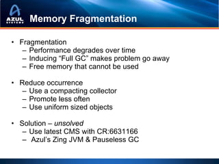 Memory Fragmentation

• Fragmentation
   – Performance degrades over time
   – Inducing “Full GC” makes problem go away
   – Free memory that cannot be used

• Reduce occurrence
   – Use a compacting collector
   – Promote less often
   – Use uniform sized objects

• Solution – unsolved
   – Use latest CMS with CR:6631166
   – Azul’s Zing JVM & Pauseless GC
 