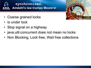 synchronized:
       Amdahl’s law trumps Moore’s!


•   Coarse grained locks
•   io under lock
•   Stop signal on a highway
•   java.util.concurrent does not mean no locks
•   Non Blocking, Lock free, Wait free collections
 