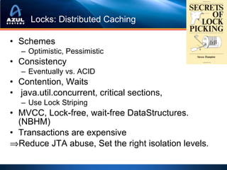 Locks: Distributed Caching

• Schemes
   – Optimistic, Pessimistic
• Consistency
   – Eventually vs. ACID
• Contention, Waits
• java.util.concurrent, critical sections,
   – Use Lock Striping
• MVCC, Lock-free, wait-free DataStructures.
  (NBHM)
• Transactions are expensive
⇒Reduce JTA abuse, Set the right isolation levels.
 