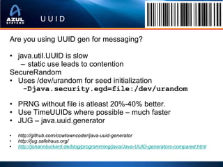 UUID

Are you using UUID gen for messaging?

• java.util.UUID is slow
   – static use leads to contention
SecureRandom
• Uses /dev/urandom for seed initialization
    -Djava.security.egd=file:/dev/urandom

• PRNG without file is atleast 20%-40% better.
• Use TimeUUIDs where possible – much faster
• JUG – java.uuid.generator
•   http://github.com/cowtowncoder/java-uuid-generator
•   http://jug.safehaus.org/
•   http://johannburkard.de/blog/programming/java/Java-UUID-generators-compared.html
 