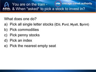 You are on the train -
     & When *asked* to pick a stock to invest in?

What does one do?
a) Pick all single letter stocks (Citi, Ford, Hyatt, Sprint)
b) Pick commodities
c) Pick penny stocks
d) Pick an index
e) Pick the nearest empty seat
 