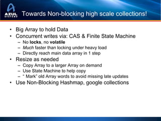 Towards Non-blocking high scale collections!

• Big Array to hold Data
• Concurrent writes via: CAS & Finite State Machine
   – No locks, no volatile
   – Much faster than locking under heavy load
   – Directly reach main data array in 1 step
• Resize as needed
   – Copy Array to a larger Array on demand
   – Use State Machine to help copy
   – “ Mark” old Array words to avoid missing late updates
• Use Non-Blocking Hashmap, google collections
 