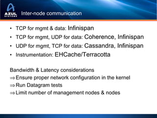 Inter-node communication

• TCP for mgmt & data: Infinispan
• TCP for mgmt, UDP for data: Coherence, Infinispan
• UDP for mgmt, TCP for data: Cassandra, Infinispan
• Instrumentation: EHCache/Terracotta

Bandwidth & Latency considerations
⇒ Ensure proper network configuration in the kernel
⇒ Run Datagram tests
⇒ Limit number of management nodes & nodes
 