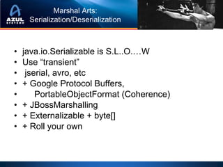 Marshal Arts:
     Serialization/Deserialization



•   java.io.Serializable is S.L..O.…W
•   Use “transient”
•    jserial, avro, etc
•   + Google Protocol Buffers,
•       PortableObjectFormat (Coherence)
•   + JBossMarshalling
•   + Externalizable + byte[]
•   + Roll your own
 