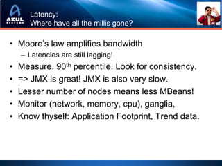 Latency:
       Where have all the millis gone?

• Moore’s law amplifies bandwidth
    – Latencies are still lagging!
•   Measure. 90th percentile. Look for consistency.
•   => JMX is great! JMX is also very slow.
•   Lesser number of nodes means less MBeans!
•   Monitor (network, memory, cpu), ganglia,
•   Know thyself: Application Footprint, Trend data.
 