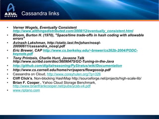 Cassandra links

•   Verner Wogels, Eventually Consistent
    http://www.allthingsdistributed.com/2008/12/eventually_consistent.html
•   Bloom, Burton H. (1970), "Space/time trade-offs in hash coding with allowable
    errors"
•   Avinash Lakshman, http://static.last.fm/johan/nosql-
    20090611/cassandra_nosql.pdf
•   Eric Brewer, CAP http://www.cs.berkeley.edu/~brewer/cs262b-2004/PODC-
    keynote.pdf
•   Tony Printzeis, Charlie Hunt, Javaone Talk
    http://www.scribd.com/doc/36090475/GC-Tuning-in-the-Java
•   http://github.com/digitalreasoning/PyStratus/wiki/Documentation
•   http://www.cs.cornell.edu/home/rvr/papers/flowgossip.pdf
•   Cassandra on Cloud, http://www.coreyhulen.org/?p=326
•   Cliff Click’s, Non-blocking HashMap http://sourceforge.net/projects/high-scale-lib/
•   Brian F. Cooper., Yahoo Cloud Storage Benchmark,
    http://www.brianfrankcooper.net/pubs/ycsb-v4.pdf
•   www.riptano.com
 