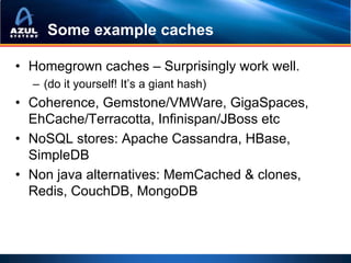 Some example caches

• Homegrown caches – Surprisingly work well.
  – (do it yourself! It’s a giant hash)
• Coherence, Gemstone/VMWare, GigaSpaces,
  EhCache/Terracotta, Infinispan/JBoss etc
• NoSQL stores: Apache Cassandra, HBase,
  SimpleDB
• Non java alternatives: MemCached & clones,
  Redis, CouchDB, MongoDB
 
