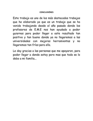 CONCLUSIÓNES

Este trabajo es uno de los más destacados trabajos
que he elaborado ya que es un trabajo que se ha
venido trabajando desde el año pasado donde los
profesores de E.M.E nos han ayudado a poder
guiarnos para poder llegar a este resultado tan
positivo y tan bueno donde ya no llegaremos a las
universidades con mejores herramientas y no
llegaremos tan fríos para ello.
Le doy gracias a las personas que me apoyaron, para
poder llegar a donde estoy pero mas que todo se lo
debo a mi familia...

 